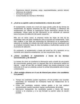 - Experiencia laboral (empresa, cargo, responsabilidades, periodo laboral, 
referencia de contacto) 
- Formación académica. 
- Conocimientos de idiomas e informática 
3. ¿Cuál es su opinión sobre el reclutamiento a través de e-mail? 
El reclutamiento a través de e-mail aún sigue siendo parte de las formas de 
reclutamiento de algunas empresas de hoy. Sin embargo, a diferencia del 
reclutamiento por internet, la organización recibe información variada de los 
postulantes, incluso parte de esa información no es suficiente y/o esencial 
para el proceso de selección del puesto requerido. 
Más aún en varios casos, la empresa recibe las hojas de vida de los 
postulantes fuera del plazo establecido para el proceso de reclutamiento. Todo 
esto conlleva a que haya una sobrecarga de información en la organización, 
saturando la bandeja de entrada del email, además de tiempo innecesario que 
se empleará revisando hojas de vida incompletas o insuficientes cuando se dé 
el proceso de selección. 
En conclusión, el reclutamiento a través del email fue útil y necesario en su 
momento pero debemos actualizarnos con las innovaciones de hoy. 
4. ¿Cómo conciliaría el reclutamiento a través de las técnicas 
convencionales y de Internet? 
La manera de cómo se conciliaría la información sería a través de una prueba 
de conocimientos general como un segundo filtro de la información vertida en 
internet. Luego de ese filtro se deberá realizar una prueba presencial y una 
entrevista en la que se pretenda conocer la actitud del postulante ante el cargo 
a desempeñar. 
5. ¿Qué ventajas observa en el uso de Internet para atraer a los candidatos 
a un puesto? 
 Tiempo: los candidatos pueden registrarse a fin de postular a las vacantes 
disponibles sin necesidad de movilizarse hasta las instalaciones de la 
organización. 
 Costo: los candidatos evitarían realizar gastos a los que estaban 
acostumbrados cuando buscaban nuevas oportunidades de empleo. 
 Información transparente: los candidatos pueden a través del Internet 
conocer a la empresa y a su vez formular su opinión antes de decidir 
postular. 
 