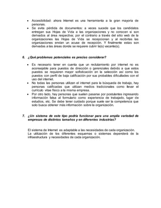  Accesibilidad: ahora Internet es una herramienta a la gran mayoría de 
personas. 
 Se evita pérdida de documentos: a veces sucede que los candidatos 
entregan sus Hojas de Vida a las organizaciones y no conocen si son 
derivados al área respectiva; por el contrario a través del sitio web de la 
organizaciones las Hojas de Vida se recepcionan y al recibirlas las 
organizaciones envían un acuse de recepción. Y finalmente estas son 
derivadas a las áreas donde se requiere cubrir la(s) vacante(s). 
6. ¿Qué problemas potenciales es preciso considerar? 
 Es necesario tener en cuenta que un reclutamiento por internet no es 
aconsejable para puestos de dirección o gerenciales debido a que estos 
puestos se requieren mayor sofisticación en la selección así como los 
puestos con perfil de baja calificación por sus probables dificultades con el 
uso del internet. 
 No todas las personas utilizan el internet para la búsqueda de trabajo, hay 
personas calificadas que utilizan medios tradicionales como llevar el 
currículo vitae físico a la misma empresa. 
 Por otro lado, hay personas que suelen pasarse por postulantes ingresando 
información falsa al formulario como experiencia de trabajado, lugar de 
estudios, etc. Se debe tener cuidado porque suele ser la competencia que 
solo busca obtener más información sobre la organización. 
7. ¿Un sistema de este tipo podría funcionar para una amplia variedad de 
empresas de distintos tamaños y en diferentes industrias? 
El sistema de Internet es adaptable a las necesidades de cada organización. 
La utilización de los diferentes esquemas o sistemas dependerá de la 
infraestructura y necesidades de cada organización. 
