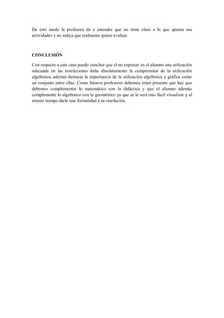 De este modo la profesora da a entender que no tiene claro a lo que apunta sus actividades y no indica que realmente quiere evaluar. 
CONCLUSIÓN 
Con respecto a este caso puedo concluir que el no expresar en el alumno una utilización adecuada en las restricciones daña absolutamente la comprensión de la utilización algebraica, además destacar la importancia de la utilización algebraica y gráfica como un conjunto entre ellas. Como futuros profesores debemos tener presente que hay que debemos complementar lo matemático con la didáctica y que el alumno además complemente lo algebraico con lo geométrico ya que se le será más fácil visualizar y al mismo tiempo darle una formalidad a su resolución. 