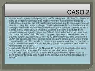  Nicolás es un aprendiz del programa de Tecnología en Multimedia, desde el
inicio de su formación hace tres meses y medio, ha sido muy dedicado y
cuidadoso en realizar las actividades de formación que le han planteado sus
tutores en la guías de aprendizaje. Nicolás desea recibir la retroalimentación
correspondiente de los trabajos presentados para conocer cómo le ha ido a
lo largo de su proceso. Sin embargo, cuando le solicita a su tutor dicha
retroalimentación, este le responde: “Usted debe saber cómo va, para eso
hizo las actividades”. Nicolás está muy preocupado porque teme encontrar
algunas sorpresas, además su tutor le ha comentado que solo estará en el
SENA por dos meses más, porque debe irse para otra región a encontrarse
con su familia. Nicolás decide de manera respetuosa solicitar por escrito los
juicios de evaluación de sus evidencias y quiere hacerlo cumpliendo con la
normatividad del SENA.
 De acuerdo con la intención de Nicolás de hacer una solicitud oficial para
recibir los juicios de evaluación de las evidencias presentadas:
 1. ¿En qué capítulo, artículo e ítems del Reglamento de Aprendices, se
debe amparar Nicolás para hacer dicha solicitud de manera respetuosa y
formal?
 