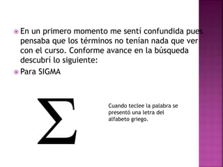  En un primero momento me sentí confundida pues
pensaba que los términos no tenían nada que ver
con el curso. Conforme avance en la búsqueda
descubrí lo siguiente:
 Para SIGMA
Cuando teclee la palabra se
presentó una letra del
alfabeto griego.
 
