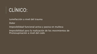 CLÍNICO:
tumefacción a nivel del trauma
Dolor
Imposibilidad funcional activa y pasiva en muñeca
Imposibilidad para la realización de los movimientos de
Pronosupinación a nivel del codo
 