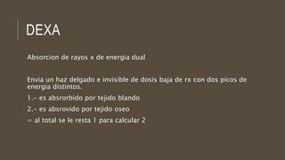 DEXA
Absorcion de rayos x de energia dual
Envia un haz delgado e invisible de dosis baja de rx con dos picos de
energia distintos.
1.- es absrorbido por tejido blando
2.- es absrovido por tejido oseo
= al total se le resta 1 para calcular 2
 