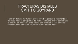 FRACTURAS DISTALES
SMITH Ó GOYRAND
También llamada fractura de Colles invertida porque el fragmento se
desplaza hacia la cara palmar del radio. En mucho menos común que
la fractura de Pouteau-Colles clásica y se produce al caer en tierra
con la muñeca en flexión. El pronóstico de esta es peor.
 