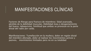 MANIFESTACIONES CLÍNICAS
Factores de Riesgo para fractura de miembros: Edad avanzada,
pérdida de la debilidad muscular, Debilidad ósea o desgastamiento
del hueso, tabaquismo. Similitud que ambas se provocan en la parte
distal del radio por caída.
Manifestaciones: Tumefacción en la muñeca, dolor en región distal
del miembro afectado, dolor al realizar los movimientos activos y
pasivos, movimientos limitados pero no en su totalidad
 