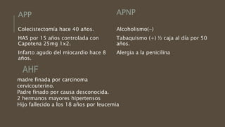 APP
Colecistectomía hace 40 años.
HAS por 15 años controlada con
Capotena 25mg 1x2.
Infarto agudo del miocardio hace 8
años.
APNP
Alcoholismo(-)
Tabaquismo (+) ½ caja al día por 50
años.
Alergia a la penicilina
AHF
madre finada por carcinoma
cervicouterino.
Padre finado por causa desconocida.
2 hermanos mayores hipertensos
Hijo fallecido a los 18 años por leucemia
 