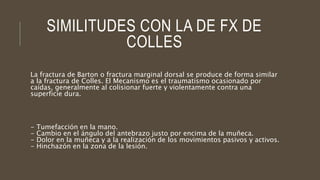 SIMILITUDES CON LA DE FX DE
COLLES
La fractura de Barton o fractura marginal dorsal se produce de forma similar
a la fractura de Colles. El Mecanismo es el traumatismo ocasionado por
caídas, generalmente al colisionar fuerte y violentamente contra una
superficie dura.
- Tumefacción en la mano.
- Cambio en el ángulo del antebrazo justo por encima de la muñeca.
- Dolor en la muñeca y a la realización de los movimientos pasivos y activos.
- Hinchazón en la zona de la lesión.
 