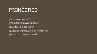 PRONÓSTICO
¿Se va a recuperar?
¿Va a poder mover la mano?
¿Qué tanto le afectará?
¿La placa le sonará en los sensores?
¿Pero si va a quedar bien?
 