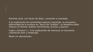 Paciente senil, con facies de dolor, consiente y orientada.
A la exploración de extremidad superior izquierda, se encuentra
deformidad de la muñeca en “dorso de Tenedor”, se despierta dolor
intenso al intentar realizar movimientos activos y pasivos.
Cajón y bostezo (-). A la exploración de meniscos se encuentra
crepitación leve a moderada.
Resto sin alteraciones.
 