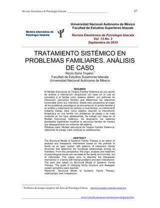 Revista Electrónica de Psicología Iztacala _______________________________ 87
_____________________________________________www.iztacala.unam.mx/carreras/psicologia/psiclin
Universidad Nacional Autónoma de México
Facultad de Estudios Superiores Iztacala
Revista Electrónica de Psicología Iztacala
Vol. 13 No. 3
Septiembre de 2010
TRATAMIENTO SISTÉMICO EN
PROBLEMAS FAMILIARES. ANÁLISIS
DE CASO
Rocío Soria Trujano1
Facultad de Estudios Superiores Iztacala
Universidad Nacional Autónoma de México
RESUMEN
El Modelo Estructural de Terapia Familiar Sistémica es una opción
de análisis e intervención terapéutica con base en el cual se
considera a la familia como sistema abierto, con patrones de
interacción (estructura familiar) que determinan las relaciones
funcionales entre sus miembros. Desde esta perspectiva el origen
de los problemas psicológicos se encuentra en el ámbito familiar y
su análisis y tratamiento se realizan a nivel familiar, no individual.El
presente trabajo tiene como objetivo describir la intervención
terapéutica en una familia con problemas de pareja y de mala
conducta en los hijos adolescentes. Se trabajó con base en el
Modelo Estructural sistémico. Se alcanzaron los objetivos
planteados lográndose modificar la estructura familiar de manera
que desaparecieran los síntomas del sistema.
Palabras clave: Modelo estructural de Terapia Familiar Sistémica,
relaciones de pareja, mala conducta en adolescentes.
ABSTRACT
The Structural Model of Systemic Family Therapy is an option of
analysis and therapeutic intervention based on the premise of
family as an open system with patterns of interaction (family
structure) that determine the functional relationships among its
members. From this perspective, the origin, analysis and treatment
of psychological issues are narrowed at the family environment, not
at individuals. This paper aims to describe the therapeutic
intervention in a family with marital problems and teen misbehavior.
The work was based on Structural Model of Systemic Family
Therapy. The goals of changing family structure and disappear
system symptoms were reached.
Keywords: Structural Model of Systemic Family Therapy,
relationships, teen misbehavior.
1
Profesora de tiempo completo del Área de Psicología Clínica. maroc@campus.iztacala.unam.mx
 