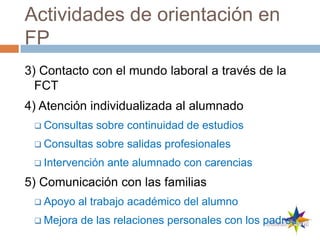 Actividades de orientación en
FP
3) Contacto con el mundo laboral a través de la
FCT
4) Atención individualizada al alumnado
 Consultas sobre continuidad de estudios
 Consultas sobre salidas profesionales
 Intervención ante alumnado con carencias
5) Comunicación con las familias
 Apoyo al trabajo académico del alumno
 Mejora de las relaciones personales con los padres
 