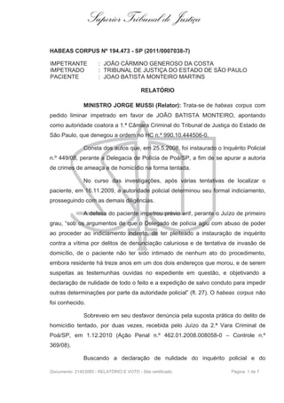 Superior Tribunal de Justiça

HABEAS CORPUS Nº 194.473 - SP (2011/0007038-7)

IMPETRANTE            : JOÃO CÁRMINO GENEROSO DA COSTA
IMPETRADO             : TRIBUNAL DE JUSTIÇA DO ESTADO DE SÃO PAULO
PACIENTE              : JOAO BATISTA MONTEIRO MARTINS

                                          RELATÓRIO

               MINISTRO JORGE MUSSI (Relator): Trata-se de habeas corpus com
pedido liminar impetrado em favor de JOÃO BATISTA MONTEIRO, apontando
como autoridade coatora a 1.ª Câmara Criminal do Tribunal de Justiça do Estado de
São Paulo, que denegou a ordem no HC n.º 990.10.444506-0.

               Consta dos autos que, em 25.5.2008, foi instaurado o Inquérito Policial
n.º 449/08, perante a Delegacia de Polícia de Poá/SP, a fim de se apurar a autoria
de crimes de ameaça e de homicídio na forma tentada.

               No curso das investigações, após várias tentativas de localizar o
paciente, em 16.11.2009, a autoridade policial determinou seu formal indiciamento,
prosseguindo com as demais diligências.

               A defesa do paciente impetrou prévio writ, perante o Juízo de primeiro
grau, “sob os argumentos de que o Delegado de polícia agiu com abuso de poder
ao proceder ao indiciamento indireto, de ter pleiteado a instauração de inquérito
contra a vítima por delitos de denunciação caluniosa e de tentativa de invasão de
domicílio, de o paciente não ter sido intimado de nenhum ato do procedimento,
embora residente há treze anos em um dos dois endereços que morou, e de serem
suspeitas as testemunhas ouvidas no expediente em questão, e objetivando a
declaração de nulidade de todo o feito e a expedição de salvo conduto para impedir
outras determinações por parte da autoridade policial” (fl. 27). O habeas corpus não
foi conhecido.

               Sobreveio em seu desfavor denúncia pela suposta prática do delito de
homicídio tentado, por duas vezes, recebida pelo Juízo da 2.ª Vara Criminal de
Poá/SP, em 1.12.2010 (Ação Penal n.º 462.01.2008.008058-0 – Controle n.º
369/08).

               Buscando a declaração de nulidade do inquérito policial e do

Documento: 21403085 - RELATÓRIO E VOTO - Site certificado               Página 1 de 7
 