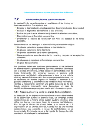 Tratamiento de Diarrea en el Primer y Segundo Nivel de Atención.



7.2           Evaluación del paciente por deshidratación.
La evaluación del paciente consiste en una historia clínica breve y un
buen examen físico. Sus objetivos son:
   Detectar lo deshidratación, si esta presente y determinar el grado de severidad;
   Realizar el diagnóstico de disentería, si esta presente;
   Evaluar las prácticas de alimentación y determinar el estado nutricional;
   Diagnosticar una enfermedad concurrente y
   Determinar la historia de vacunación del niño; en especial si ha tenido
   parotiditis.
Dependiendo de los hallazgos, la evaluación del paciente debe dirigir a:
  Un plan de tratamiento y prevención de la deshidratación;
  Un plan de tratamiento de la disentería;
  Un plan de tratamiento de la diarrea persistente;
  Recomendaciones sobre la alimentación durante y después de los episodios
  diarreicos;
  Un plan para el manejo de enfermedades concurrentes;
  Un plan de seguimiento.
Los pacientes deben ser evaluados primeramente por la presencia
de deshidratación y posteriormente por otros problemas asociados
con la diarrea. Usualmente, ambos pasos son completados antes de
iniciar tratamiento. Sin embargo, cuando el paciente está
severamente deshidratado, debe retrasarse la toma de una historia
clínica y examen físico completo de manera que pueda iniciarse con
el tratamiento de manera urgente sin retrasos. El observar a un
paciente indiferente y confirmar que la condición inició con diarrea,
vómitos y rápidamente confirmar una pobre turgencia de la piel
brinda suficiente información para diagnosticar un caso de
deshidratación severa que requiere una terapia intravenosa urgente.
7.2.1 Pregunte, observe y sienta los signos de deshidratación.
La detección de los signos de deshidratación se basa enteramente
en la observación durante el examen físico. Sin embargo, ciertas
características de la historia clínica pueden ayudar a identificar a los
niños con diarrea y un mayor riesgo de presentar deshidratación.
Esto incluye la historia de vómito, fiebre, y la historia de ≥ 6
deposiciones en las últimas 24 horas. Cuando más de una de estas
características esta presente, el riesgo de deshidratación se ve
incrementado. Es todavía mayor si la ingesta de líquidos ha sido
restringida o limitada por la presencia de




                                                                               9
 