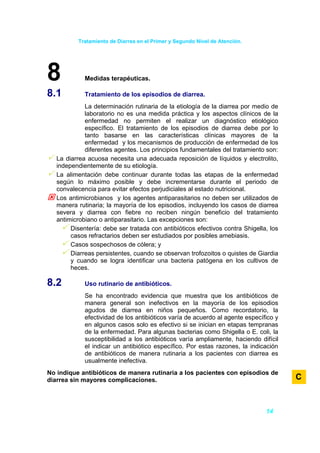 Tratamiento de Diarrea en el Primer y Segundo Nivel de Atención.




8            Medidas terapéuticas.

8.1          Tratamiento de los episodios de diarrea.
             La determinación rutinaria de la etiología de la diarrea por medio de
             laboratorio no es una medida práctica y los aspectos clínicos de la
             enfermedad no permiten el realizar un diagnóstico etiológico
             específico. El tratamiento de los episodios de diarrea debe por lo
             tanto basarse en las características clínicas mayores de la
             enfermedad y los mecanismos de producción de enfermedad de los
             diferentes agentes. Los principios fundamentales del tratamiento son:
   La diarrea acuosa necesita una adecuada reposición de líquidos y electrolito,
   independientemente de su etiología.
   La alimentación debe continuar durante todas las etapas de la enfermedad
   según lo máximo posible y debe incrementarse durante el periodo de
   convalecencia para evitar efectos perjudiciales al estado nutricional.
   Los antimicrobianos y los agentes antiparasitarios no deben ser utilizados de
   manera rutinaria; la mayoría de los episodios, incluyendo los casos de diarrea
   severa y diarrea con fiebre no reciben ningún beneficio del tratamiento
   antimicrobiano o antiparasitario. Las excepciones son:
        Disentería: debe ser tratada con antibióticos efectivos contra Shigella, los
        casos refractarios deben ser estudiados por posibles amebiasis.
        Casos sospechosos de cólera; y
        Diarreas persistentes, cuando se observan trofozoitos o quistes de Giardia
        y cuando se logra identificar una bacteria patógena en los cultivos de
        heces.

8.2          Uso rutinario de antibióticos.
             Se ha encontrado evidencia que muestra que los antibióticos de
             manera general son inefectivos en la mayoría de los episodios
             agudos de diarrea en niños pequeños. Como recordatorio, la
             efectividad de los antibióticos varía de acuerdo al agente específico y
             en algunos casos solo es efectivo si se inician en etapas tempranas
             de la enfermedad. Para algunas bacterias como Shigella o E. coli, la
             susceptibilidad a los antibióticos varía ampliamente, haciendo difícil
             el indicar un antibiótico específico. Por estas razones, la indicación
             de antibióticos de manera rutinaria a los pacientes con diarrea es
             usualmente inefectiva.
No indique antibióticos de manera rutinaria a los pacientes con episodios de
diarrea sin mayores complicaciones.                                                    C



                                                                               14
 