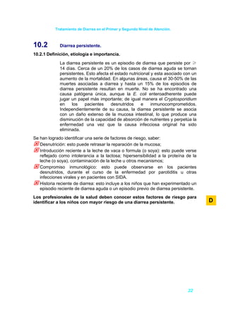 Tratamiento de Diarrea en el Primer y Segundo Nivel de Atención.



10.2         Diarrea persistente.
10.2.1 Definición, etiología e importancia.

             La diarrea persistente es un episodio de diarrea que persiste por ≥
             14 días. Cerca de un 20% de los casos de diarrea aguda se tornan
             persistentes. Esto afecta el estado nutricional y esta asociado con un
             aumento de la mortalidad. En algunas áreas, causa el 30-50% de las
             muertes asociadas a diarrea y hasta un 15% de los episodios de
             diarrea persistente resultan en muerte. No se ha encontrado una
             causa patógena única, aunque la E. coli enteroadherente puede
             jugar un papel más importante; de igual manera el Cryptosporidium
             en    los    pacientes    desnutridos      e    inmunocomprometidos.
             Independientemente de su causa, la diarrea persistente se asocia
             con un daño extenso de la mucosa intestinal, lo que produce una
             disminución de la capacidad de absorción de nutrientes y perpetúa la
             enfermedad una vez que la causa infecciosa original ha sido
             eliminada.
Se han logrado identificar una serie de factores de riesgo, saber:
   Desnutrición: esto puede retrasar la reparación de la mucosa;
   Introducción reciente a la leche de vaca o formula (o soya): esto puede verse
   reflejado como intolerancia a la lactosa; hipersensibilidad a la proteína de la
   leche (o soya), contaminación de la leche u otros mecanismos;
   Compromiso inmunológico: esto puede observarse en los pacientes
   desnutridos, durante el curso de la enfermedad por parotiditis u otras
   infecciones virales y en pacientes con SIDA.
   Historia reciente de diarrea: esto incluye a los niños que han experimentado un
   episodio reciente de diarrea aguda o un episodio previo de diarrea persistente.
Los profesionales de la salud deben conocer estos factores de riesgo para
identificar a los niños con mayor riesgo de una diarrea persistente.                  D




                                                                              22
 