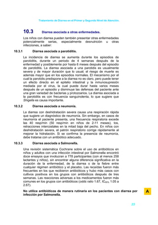 Tratamiento de Diarrea en el Primer y Segundo Nivel de Atención.



         10.3         Diarrea asociada a otras enfermedades.
         Los niños con diarrea pueden también presentar otras enfermedades
         potencialmente serias, especialmente desnutrición u otras
         infecciones, a saber:
10.3.1         Diarrea asociada a parotiditis.
         La incidencia de diarrea se aumenta durante los episodios de
         parotiditis, durante un periodo de 4 semanas después de la
         enfermedad y posiblemente por hasta 6 meses después del episodio
         de parotiditis. La diarrea asociada a una parotidis es usualmente
         severa y de mayor duración que lo usual; el riesgo de muerte es
         además mayor que en los episodios normales. El mecanismo por el
         cual la parotidis predispone a la diarrea no es claro, pero puede tener
         un efecto directo en el epitelio intestinal y la inmunosupresión
         mediada por el virus, la cual puede durar hasta varios meses
         después de un episodio y disminuye las defensas del paciente ante
         una gran variedad de bacterias y protozoarios. La diarrea asociada a
         la parotiditis es con frecuencia sanguinolenta, lo que sugiere que
         Shigella es causa importante.
10.3.2         Diarrea asociada a neumonía.
         La diarrea con deshidratación severa causa una respiración rápida
         que sugiere un diagnóstico de neumonía. Sin embargo, en casos de
         neumonía el paciente presenta, una frecuencia respiratoria excede
         las 40 resp/min (50 resp/min en niños de 2-11 meses), tos,
         retracciones intercostales en la mitad baja del pecho. En niños con
         deshidratación severa, el patrón respiratorio corrige rápidamente al
         mejorar la hidratación. Si se confirma la presencia de neumonía,
         debe tratarse con un antibiótico adecuado.
10.3.3         Diarrea asociada a Salmonella.
         Una revisión sistemática Cochrane sobre el uso de antibióticos en
         niños y adultos con una infección intestinal por Salmonella encontró
         doce ensayos que involucran a 778 participantes (con al menos 258
         lactantes y niños), sin encontrar alguna diferencia significativa en la
         duración de la enfermedad, de la diarrea o de la fiebre entre
         cualquier régimen antibiótico y el placebo. Las recaídas fueron más
         frecuentes en los que recibieron antibióticos y hubo más casos con
         cultivos positivos en los grupos con antibióticos después de tres
         semanas. Las reacciones adversas a los medicamentos fueron más
         comunes en los grupos con antibióticos (odds ratio 1.67, IC95% 1.05 a
         2.67).
         No utilice antibióticos de manera rutinaria en los pacientes con diarrea por       A
         infección por Salmonella.


                                                                                       23
 