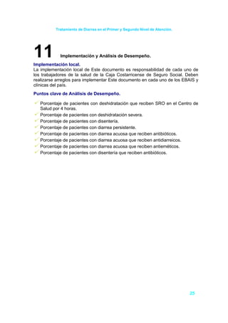 Tratamiento de Diarrea en el Primer y Segundo Nivel de Atención.




11          Implementación y Análisis de Desempeño.
Implementación local.
La implementación local de Este documento es responsabilidad de cada uno de
los trabajadores de la salud de la Caja Costarricense de Seguro Social. Deben
realizarse arreglos para implementar Este documento en cada uno de los EBAIS y
clínicas del país.
Puntos clave de Análisis de Desempeño.

   Porcentaje de pacientes con deshidratación que reciben SRO en el Centro de
   Salud por 4 horas.
   Porcentaje de pacientes con deshidratación severa.
   Porcentaje de pacientes con disentería.
   Porcentaje de pacientes con diarrea persistente.
   Porcentaje de pacientes con diarrea acuosa que reciben antibióticos.
   Porcentaje de pacientes con diarrea acuosa que reciben antidiarreicos.
   Porcentaje de pacientes con diarrea acuosa que reciben antieméticos.
   Porcentaje de pacientes con disentería que reciben antibióticos.




                                                                             25
 