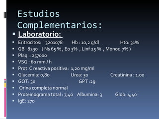 Estudios Complementarios: Laboratorio:  Eritrocitos:  3201078  Hb : 10,2 g/dl  Hto: 31%  GB  8230  ( Ns 65 % , Eo 3%  , Linf 25 %  , Monoc  7% )  Plaq  : 257000  VSG : 60 mm / h  Prot  C reactiva positiva:  1,20 mg/ml Glucemia: 0,80  Urea: 30  Creatinina : 1.00 GOT: 30  GPT :29  Orina completa normal Proteinograma total : 7,40  Albumina: 3  Glob: 4,40  IgE: 270 