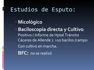 Estudios de Esputo:  Micológico Baciloscopía directa y Cultivo :  Positivo ( Informe de Hptal Tránsito Cáceres de Allende ): >10 bacilos /campo Con cultivo en marcha. BFC:  no se realizó 
