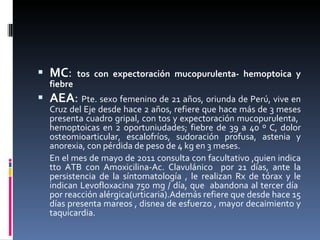 MC :  tos con expectoración mucopurulenta- hemoptoica y fiebre AEA :  Pte. sexo femenino de 21 años, oriunda de Perú, vive en Cruz del Eje desde hace 2 años, refiere que hace más de 3 meses presenta cuadro gripal, con tos y expectoración mucopurulenta,  hemoptoicas en 2 oportuniudades; fiebre de 39 a 40 º C, dolor osteomioarticular, escalofríos, sudoración profusa, astenia y anorexia, con pérdida de peso de 4 kg en 3 meses.  En el mes de mayo de 2011 consulta con facultativo ,quien indica tto ATB con Amoxicilina-Ac. Clavulánico  por 21 días, ante la persistencia de la síntomatología , le realizan Rx de tórax y le indican Levofloxacina 750 mg / día, que  abandona al tercer día  por reacción alérgica(urticaria).Además refiere que desde hace 15 días presenta mareos , disnea de esfuerzo , mayor decaimiento y taquicardia. 