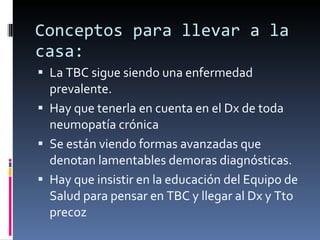 Conceptos para llevar a la casa: La TBC sigue siendo una enfermedad prevalente. Hay que tenerla en cuenta en el Dx de toda neumopatía crónica Se están viendo formas avanzadas que denotan lamentables demoras diagnósticas. Hay que insistir en la educación del Equipo de Salud para pensar en TBC y llegar al Dx y Tto precoz 