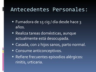 Antecedentes Personales: Fumadora de 15 cig / día desde hace 3 años. Realiza tareas domésticas, aunque actualmente está desocupada. Casada, con 2 hijos sanos, parto normal. Consume anticonceptivos. Refiere frecuentes episodios alérgicos: rinitis, urticaria. 