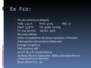 Ex Fco: Pte de contextura delgada Talla: 1,55 m  Peso :41 kg  IMC: 17 Febril  37,8 ºC  TA: 90/60  mmHg  FC: 110 lat/ min  Sat O2 : 92% Mucosas pálidas Dolor a la palpación de senos maxilares y frontales. Adenopatías submaxilares bilaterales Faringe congestiva SNP positiva, MP Ap CV: R1 y R2 hipofonéticos Ap Resp: Roncus bilaterales. Rales subcrepitantes en campo pulmonar derecho. Resto del Ex Fco : s/p 