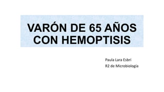 VARÓN DE 65 AÑOS
CON HEMOPTISIS
Paula Lara Esbrí
R2 de Microbiología
 