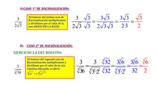 1º
     A) CASO 1º DE RACIONALIZACIÓN:


 3
          Al tratarse del primer caso de
                                              3   3   3 3   3 3    3
          Racionalización multiplicamos
          y dividimos por el valor de la        ·   =     =     =
2 3       raiz (SOLO DE LA RAIZ)             2 3 3 2 3 3 2·3      2


     B) CASO 2º DE RACIONALIZACIÓN:

EJERCICIO 2.d DEL BOLETÍN:
         Al tratarse del segundo caso de
         Racionalización multiplicamos y        3     3 3 3·2 33 6 33 6 3 6
  3      dividimos por el valor de la raiz
         enésima adecuada, es decir:          3
                                                  =      ·3 =        = =
3
  36     m
             a n → m a m−n
                                                36 3 3·22 3·2 3 33·23 3·2 2
                                                      2
 