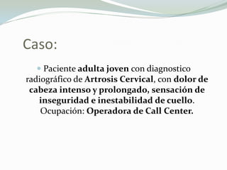 Caso:
    Paciente adulta joven con diagnostico
radiográfico de Artrosis Cervical, con dolor de
cabeza intenso y prolongado, sensación de
  inseguridad e inestabilidad de cuello.
  Ocupación: Operadora de Call Center.
 