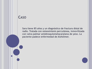CASO

  Sara tiene 85 años y un diagnóstico de fractura distal de
  radio. Tratada con osteosíntesis percutánea, inmovilizada
  con valva palmar antebraquiometacarpiana de yeso. La
  paciente padece enfermedad de Alzheimer.
 