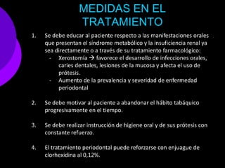 MEDIDAS EN EL
                  TRATAMIENTO
1.   Se debe educar al paciente respecto a las manifestaciones orales
     que presentan el síndrome metabólico y la insuficiencia renal ya
     sea directamente o a través de su tratamiento farmacológico:
       - Xerostomía  favorece el desarrollo de infecciones orales,
          caries dentales, lesiones de la mucosa y afecta el uso de
          prótesis.
       - Aumento de la prevalencia y severidad de enfermedad
          periodontal

2.   Se debe motivar al paciente a abandonar el hábito tabáquico
     progresivamente en el tiempo.

3.   Se debe realizar instrucción de higiene oral y de sus prótesis con
     constante refuerzo.

4.   El tratamiento periodontal puede reforzarse con enjuague de
     clorhexidina al 0,12%.
 