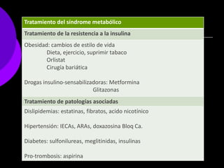 Tratamiento del síndrome metabólico
Tratamiento de la resistencia a la insulina
Obesidad: cambios de estilo de vida
        Dieta, ejercicio, suprimir tabaco
        Orlistat
        Cirugía bariática

Drogas insulino-sensabilizadoras: Metformina
                           Glitazonas
Tratamiento de patologías asociadas
Dislipidemias: estatinas, fibratos, acido nicotínico

Hipertensión: IECAs, ARAs, doxazosina Bloq Ca.

Diabetes: sulfonilureas, meglitinidas, insulinas

Pro-trombosis: aspirina
 