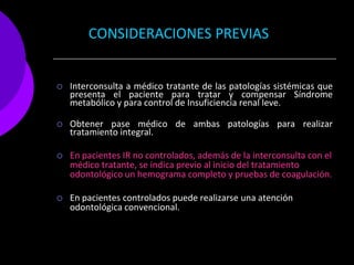 CONSIDERACIONES PREVIAS


   Interconsulta a médico tratante de las patologías sistémicas que
    presenta el paciente para tratar y compensar Síndrome
    metabólico y para control de Insuficiencia renal leve.

   Obtener pase médico de ambas patologías para realizar
    tratamiento integral.

   En pacientes IR no controlados, además de la interconsulta con el
    médico tratante, se indica previo al inicio del tratamiento
    odontológico un hemograma completo y pruebas de coagulación.

   En pacientes controlados puede realizarse una atención
    odontológica convencional.
 