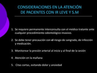 CONSIDERACIONES EN LA ATENCIÓN
      DE PACIENTES CON IR LEVE Y S.M


1. Se requiere permanente interconsulta con el médico tratante ante
   cualquier procedimiento odontológico invasivo.

2. Se debe tener precaución con el riesgo de sangrado, de infección
   y medicación.

3. Monitorear la presión arterial al inicio y al final de la sesión

4. Atención en la mañana

5. Citas cortas, evitando dolor y ansiedad
 