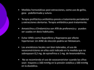 • Medidas hemostáticas post extracciones, como uso de gelita,
  gasa yodoformada y sutura.

• Terapia profiláctica antibiótica previo a tratamiento periodontal
  y extracciones dentarias. Terapia antibiótica post-tratamiento.

• Amoxicilina y Clindamicina son ATB de preferencia y pueden
  ser usadas en dosis habituales.

• Evitar AINEs como Ibuprofeno y Naproxeno por efecto
  hipertensor. Un AINE de elección podría ser Meloxicam.

• Los anestésicos locales son bien tolerados, el uso de
  vasoconstrictores en ellos está indicado en la medida que no
  sobrepasen 0,2 mg. de epinefrina o 1 mg. de levonordefrina.

•    No se recomienda el uso de vasoconstrictor cuando las cifras
    sean mayores a 160 mmHg en la presión sistólica y 100 mmHg
    en la diastólica.
 