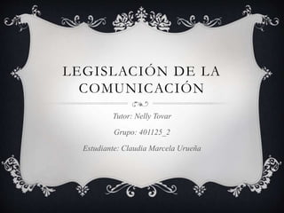 LEGISLACIÓN DE LA
COMUNICACIÓN
Tutor: Nelly Tovar
Grupo: 401125_2
Estudiante: Claudia Marcela Urueña
 