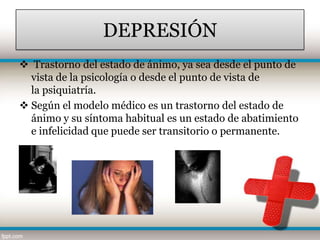 DEPRESIÓN
 Trastorno del estado de ánimo, ya sea desde el punto de
  vista de la psicología o desde el punto de vista de
  la psiquiatría.
 Según el modelo médico es un trastorno del estado de
  ánimo y su síntoma habitual es un estado de abatimiento
  e infelicidad que puede ser transitorio o permanente.
 