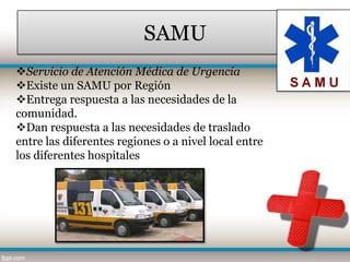 SAMU
Servicio de Atención Médica de Urgencia
Existe un SAMU por Región
Entrega respuesta a las necesidades de la
comunidad.
Dan respuesta a las necesidades de traslado
entre las diferentes regiones o a nivel local entre
los diferentes hospitales
 