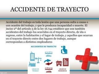 ACCIDENTE DE TRAYECTO
Accidente del trabajo es toda lesión que una persona sufra a causa o
con ocasión del trabajo, y que le produzca incapacidad o muerte. El
inciso 2º del artículo 5 de la ley 16.744 establece que son también
accidentes del trabajo los ocurridos en el trayecto directo, de ida o
regreso, entre la habitación y el lugar de trabajo, y aquellos que ocurran
en el trayecto directo entre dos lugares de trabajo, aunque
correspondan a distintos empleadores
 