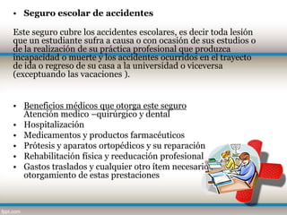 • Seguro escolar de accidentes

Este seguro cubre los accidentes escolares, es decir toda lesión
que un estudiante sufra a causa o con ocasión de sus estudios o
de la realización de su práctica profesional que produzca
incapacidad o muerte y los accidentes ocurridos en el trayecto
de ida o regreso de su casa a la universidad o viceversa
(exceptuando las vacaciones ).


• Beneficios médicos que otorga este seguro
  Atención medico –quirúrgico y dental
• Hospitalización
• Medicamentos y productos farmacéuticos
• Prótesis y aparatos ortopédicos y su reparación
• Rehabilitación física y reeducación profesional
• Gastos traslados y cualquier otro ítem necesario para el
  otorgamiento de estas prestaciones
 