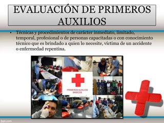 EVALUACIÓN DE PRIMEROS
        AUXILIOS
• Técnicas y procedimientos de carácter inmediato, limitado,
  temporal, profesional o de personas capacitadas o con conocimiento
  técnico que es brindado a quien lo necesite, víctima de un accidente
  o enfermedad repentina.
 