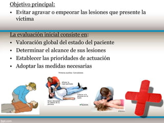 Objetivo principal:
• Evitar agravar o empeorar las lesiones que presente la
  victima

La evaluación inicial consiste en:
• Valoración global del estado del paciente
• Determinar el alcance de sus lesiones
• Establecer las prioridades de actuación
• Adoptar las medidas necesarias
 