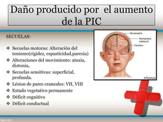 Daño producido por el aumento
           de la PIC
SECUELAS:

 Secuelas motoras: Alteración del
  tonismo(rigidez, espasticidad,paresia)
 Alteraciones del movimiento: ataxia,
  distonia,
 Secuelas sensitivas: superficial,
  profunda.
 Lésion de pares craneales: VII, VIII
 Estado vegetativo permanente
 Déficit cognitivo
 Déficit conductual
 