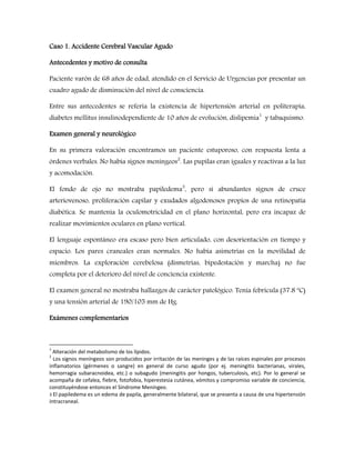 Caso 1. Accidente Cerebral Vascular Agudo 
Antecedentes y motivo de consulta 
Paciente varón de 68 años de edad, atendido en el Servicio de Urgencias por presentar un 
cuadro agudo de disminución del nivel de consciencia. 
Entre sus antecedentes se refería la existencia de hipertensión arterial en politerapia, 
diabetes mellitus insulinodependiente de 10 años de evolución, dislipemia1 y tabaquismo. 
Examen general y neurológico 
En su primera valoración encontramos un paciente estuporoso, con respuesta lenta a 
órdenes verbales. No había signos meníngeos2. Las pupilas eran iguales y reactivas a la luz 
y acomodación. 
El fondo de ojo no mostraba papiledema3, pero sí abundantes signos de cruce 
arteriovenoso, proliferación capilar y exudados algodonosos propios de una retinopatía 
diabética. Se mantenía la oculomotricidad en el plano horizontal, pero era incapaz de 
realizar movimientos oculares en plano vertical. 
El lenguaje espontáneo era escaso pero bien articulado, con desorientación en tiempo y 
espacio. Los pares craneales eran normales. No había asimetrías en la movilidad de 
miembros. La exploración cerebelosa (dismetrías, bipedestación y marcha) no fue 
completa por el deterioro del nivel de conciencia existente. 
El examen general no mostraba hallazgos de carácter patológico. Tenía febrícula (37.8 ºC) 
y una tensión arterial de 190/105 mm de Hg. 
Exámenes complementarios 
1 Alteración del metabolismo de los lípidos. 
2 Los signos meníngeos son producidos por irritación de las meninges y de las raíces espinales por procesos 
inflamatorios (gérmenes o sangre) en general de curso agudo (por ej. meningitis bacterianas, virales, 
hemorragia subaracnoidea, etc.) o subagudo (meningitis por hongos, tuberculosis, etc). Por lo general se 
acompaña de cefalea, fiebre, fotofobia, hiperestesia cutánea, vómitos y compromiso variable de conciencia, 
constituyéndose entonces el Síndrome Meníngeo. 
3 El papiledema es un edema de papila, generalmente bilateral, que se presenta a causa de una hipertensión 
intracraneal. 
 