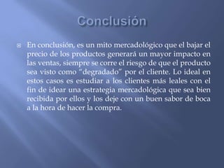 

En conclusión, es un mito mercadológico que el bajar el
precio de los productos generará un mayor impacto en
las ventas, siempre se corre el riesgo de que el producto
sea visto como “degradado” por el cliente. Lo ideal en
estos casos es estudiar a los clientes más leales con el
fin de idear una estrategia mercadológica que sea bien
recibida por ellos y los deje con un buen sabor de boca
a la hora de hacer la compra.

 