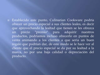 

Establecido este punto, Culinarian Cookware podría
ofrecer un precio especial a sus clientes leales, es decir
que aprovechando la lealtad que tienen se les ofrezca
un precio "premio" para adquirir nuestros
productos, podríamos incluso ofrecerlo en puntos de
venta animando a los clientes a que seria un buen
regalo que podrían dar, de este modo se le hace ver al
cliente que el precio especial se da por su lealtad a la
marca, no por una baja calidad o depreciación del
producto.

 