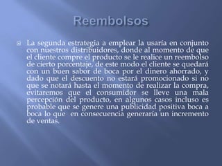

La segunda estrategia a emplear la usaría en conjunto
con nuestros distribuidores, donde al momento de que
el cliente compre el producto se le realice un reembolso
de cierto porcentaje, de este modo el cliente se quedará
con un buen sabor de boca por el dinero ahorrado, y
dado que el descuento no estará promocionado si no
que se notará hasta el momento de realizar la compra,
evitaremos que el consumidor se lleve una mala
percepción del producto, en algunos casos incluso es
probable que se genere una publicidad positiva boca a
boca lo que en consecuencia generaría un incremento
de ventas.

 