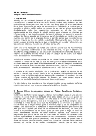 A4. EL CASO DE….
Joaquín “Lealtad mal enfocada”
1. Los hechos
Joaquín era un empleado bancario al que todos apreciaban por su solidaridad,
compañerismo y lealtad hacia la institución. Era un hombre joven, soltero y sin más
aspiración que hacer las cosas bien hechas, para llegar algún día al reconocimient o
de su buen desempeño por parte de sus superiores. Cada tarde, al terminar con la
atención al público, debía realizar un arqueo de su caja en el que especificaba
detalladamente todos los movimientos producidos en el día. En varias
oportunidades su jefe directo le solicitó canjear unos cheques por efectivo sin
informar, ante lo cual Joaquín accedió. Aunque él sabía que era incorrecto según las
políticas del Banco, accedía por tratarse de su jefe inmediato, un hombre leal y con
muchos años dentro de la empresa, lo que le permitió pensar que con este tipo de
favores ninguno de los dos saldría perjudicado. Efectivamente estos hechos no
habían causado problema alguno, ya que se mantenían en secreto y al momento de
las auditorias internas, Joaquín era advertido por su jefe.
Cierto día en la institución se realizó una auditoría general que no fue informada
por los superiores, contratando a una empresa externa, ya que el objetivo era
detectar las irregularidades que se estuvieran presentando internamente. Cuando la
empresa de auditoría externa revisó la caja de Joaquín se dio cuenta que habían
varias transacciones no informadas.
Joaquín fue llamado a rendir un informe de las transacciones no informadas, lo que
comenzó a complicarle la vida, ya que no pudo justificar satisfactoriamente estas
acciones realizadas por fuera de lo establecido en el Banco y tampoco informó que
su jefe era quien le solicitaba este tipo de transacciones, todo por “cuidar la espalda
de su jefe inmediato”. Finalmente Joaquín reconoció como suya la falta.
El auditor al no quedar conforme con la explicación, emitió un informe de los
hechos y solicitó una revisión histórica de los arqueos, encontrándose que tales
transacciones se habían realizado en innumerables ocasiones. El resultado de este
informe produjo el inevitable despido de Joaquín, sin tener opción alguna a
reclamo, ya que había faltado al reglamento interno del banco.
Por otro lado su jefe inmediato se hizo el desentendido ya que cualquier señal de
estar involucrado en este proceso, provocaría también su despido.
2. Temas Éticos involucrados: Abuso de Poder, Servilismo, Fortaleza,
Justicia
En términos de Marie-France Irigoyen, estamos frente al típico caso de una relación
perversa de acoso moral que conduce entre otras cosas, al abuso de poder por
parte del jefe hacia los empleados. En este caso la victima del abuso es una
persona buena, transparente, pero a la vez culpógena, que lo lleva siempre a estar
asumiendo la culpa de las cosas que no funcionan a su alrededor y a tratar de
hacerlo todo de la mejor manera para la felicidad propia y de los compañeros de
trabajo. Esta obsesión por la perfección lo hace vulnerable ante las pretensiones del
jefe que busca favores por fuera de lo establecido por el banco, sin tener que
asumir la responsabilidad de los actos, pues ya tiene quien lo haga. El abuso de
poder normalmente requiere de seres humanos serviles, que obedecen sin
preguntarse por qué lo hacen, que no cuestionan en absoluto las órdenes y que
asumen ingenuamente la responsabilidad de las consecuencias. Podríamos afirmar
que ambos casos son igual de perversos; tanto el que abusa del poder como el
servil son nocivos para la empresa, sobre todo porque de cualquier manera estarán
pasando por encima de las normas establecidas. Joaquín, por un lado, está
 