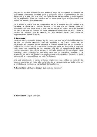 dispuesto a ocultar información para evitar el enojo de su superior a sabiendas de
que estaba cometiendo una falta grave y que podría costar su permanencia en esta
institución y el jefe, por otro lado, pasa por encima de las normas y de la dignidad
de sus empleados, pues los convierte en un medio para lograr sus propósitos, que
no son los mismos de la institución.
En el fondo la virtud que se compromete allí es la justicia, la cual, unidad a la
fortaleza, le permitiría a Joaquín recordar a su jefe que las transacciones no
informadas son una falta grave y que, por encima de su orden, están las normas
del banco, las que no pueden ser sobre pasadas ni siquiera por los jefes. Frente al
despido de Joaquín, que lo merecía, su jefe también debió tener parte de
responsabilidad frente al hecho.
3. Desenlace
Luego de ser interrogado, Joaquín se dio cuenta de que su jefe lo había utilizando
ya que en ningún momento trató de ayudarlo o justificarlo. Luego de ser
escuchado, el contralor decide despedir a Joaquín acusándolo de no respetar el
reglamento interno, que dice que toda transacción debe ser informada al igual que
toda orden que provenga de un superior, más aún si evidentemente viola las
normas bancarias; esto último porque el contralor sospechó de que alguien había
ordenado estos movimientos bancarios, pero por no encontrar pruebas, ni la
acusación por parte de Joaquín, no podía generar más despidos. Es decir, el único
que asumió la responsabilidad de todo fue Joaquín.
Una vez solucionado el caso, el banco implementó una política de rotación de
cargos, asumiendo un costo alto en función de la transparencia que debe reinar en
la entidad para confianza y tranquilidad de los clientes.
4. Comentario ¿Si fueran Joaquín cuál sería su reacción?
5. Conclusión ¿Algún consejo?
 